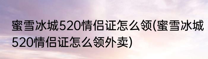 蜜雪冰城520情侣证怎么领(蜜雪冰城520情侣证怎么领外卖)