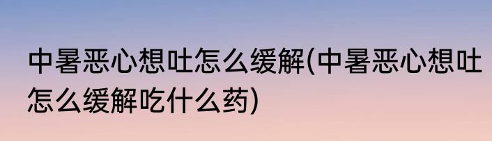 中暑恶心想吐怎么缓解(中暑恶心想吐怎么缓解吃什么药)