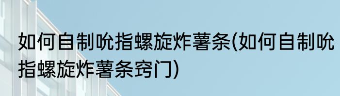 如何自制吮指螺旋炸薯条(如何自制吮指螺旋炸薯条窍门)