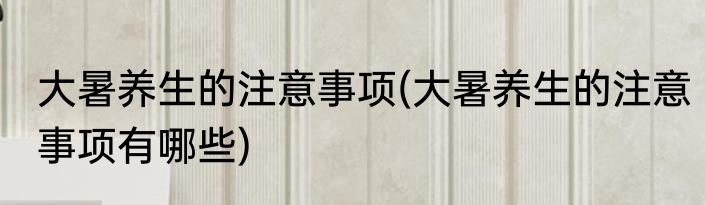 大暑养生的注意事项(大暑养生的注意事项有哪些)