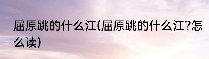 屈原跳的什么江(屈原跳的什么江?怎么读)