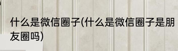 什么是微信圈子(什么是微信圈子是朋友圈吗)