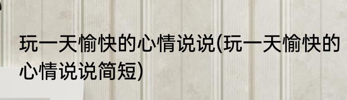 玩一天愉快的心情说说(玩一天愉快的心情说说简短)