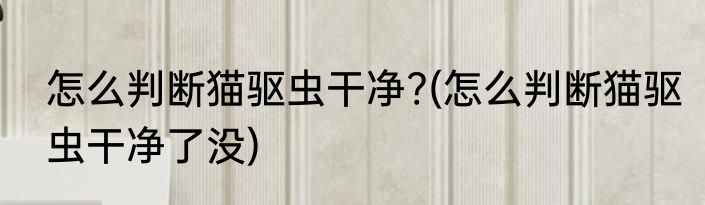 怎么判断猫驱虫干净?(怎么判断猫驱虫干净了没)