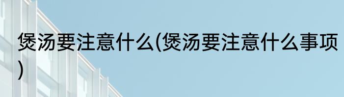 煲汤要注意什么(煲汤要注意什么事项)