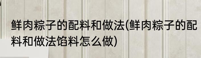 鲜肉粽子的配料和做法(鲜肉粽子的配料和做法馅料怎么做)