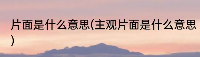 片面是什么意思(主观片面是什么意思)