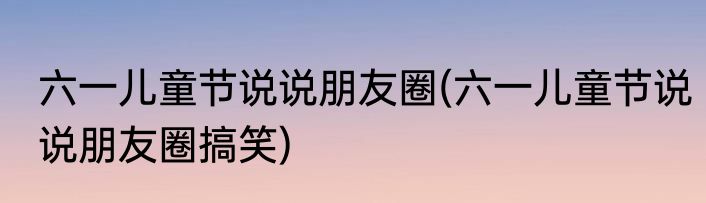 六一儿童节说说朋友圈(六一儿童节说说朋友圈搞笑)