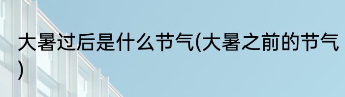 大暑过后是什么节气(大暑之前的节气)