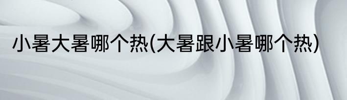 小暑大暑哪个热(大暑跟小暑哪个热)