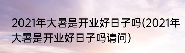 2021年大暑是开业好日子吗(2021年大暑是开业好日子吗请问)