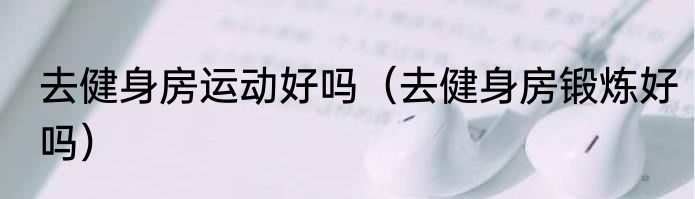 去健身房运动好吗（去健身房锻炼好吗）
