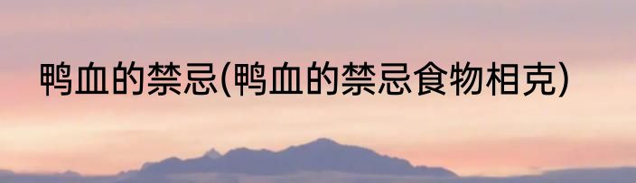 鸭血的禁忌(鸭血的禁忌食物相克)