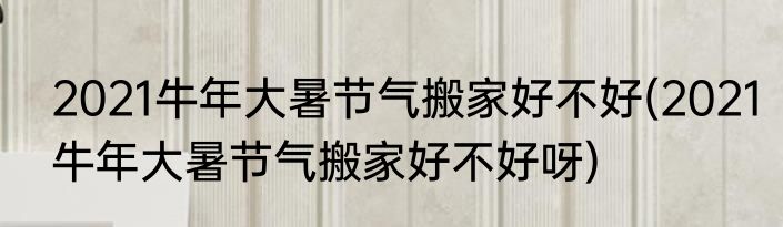 2021牛年大暑节气搬家好不好(2021牛年大暑节气搬家好不好呀)