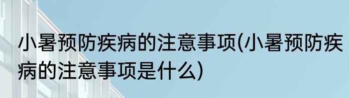 小暑预防疾病的注意事项(小暑预防疾病的注意事项是什么)