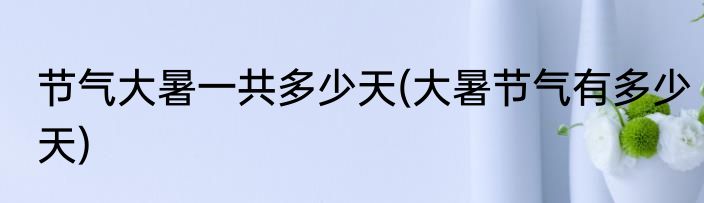 节气大暑一共多少天(大暑节气有多少天)