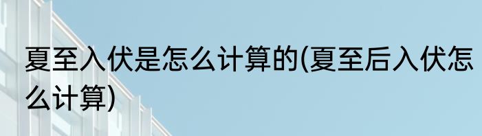 夏至入伏是怎么计算的(夏至后入伏怎么计算)