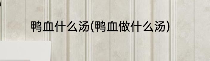 鸭血什么汤(鸭血做什么汤)