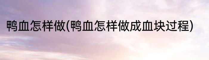 鸭血怎样做(鸭血怎样做成血块过程)