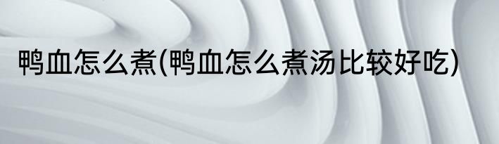 鸭血怎么煮(鸭血怎么煮汤比较好吃)