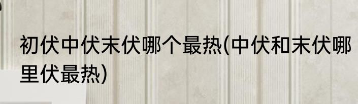 初伏中伏末伏哪个最热(中伏和末伏哪里伏最热)