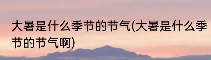 大暑是什么季节的节气(大暑是什么季节的节气啊)