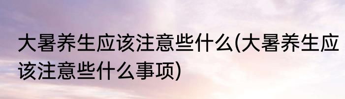大暑养生应该注意些什么(大暑养生应该注意些什么事项)