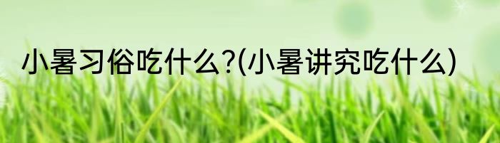 小暑习俗吃什么?(小暑讲究吃什么)