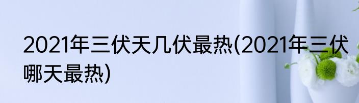 2021年三伏天几伏最热(2021年三伏哪天最热)