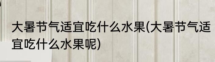 大暑节气适宜吃什么水果(大暑节气适宜吃什么水果呢)
