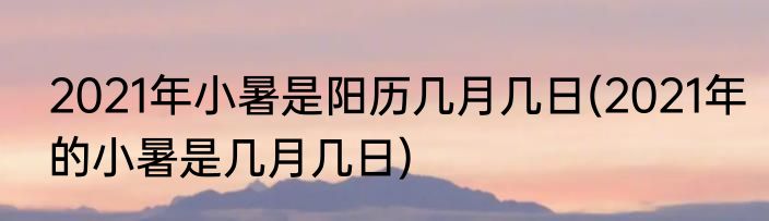 2021年小暑是阳历几月几日(2021年的小暑是几月几日)