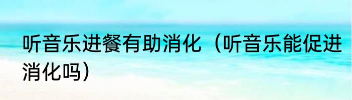 听音乐进餐有助消化（听音乐能促进消化吗）