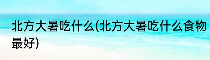 北方大暑吃什么(北方大暑吃什么食物最好)