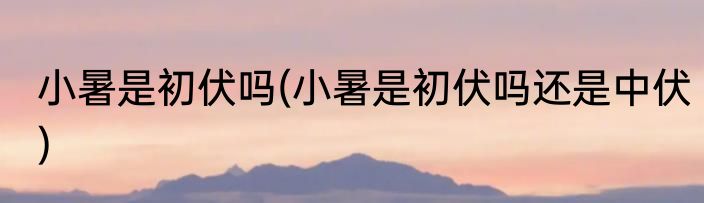 小暑是初伏吗(小暑是初伏吗还是中伏)