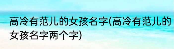 高冷有范儿的女孩名字(高冷有范儿的女孩名字两个字)