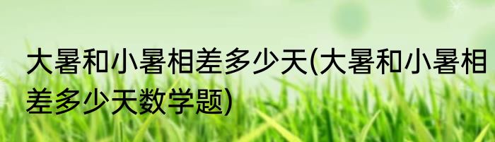 大暑和小暑相差多少天(大暑和小暑相差多少天数学题)