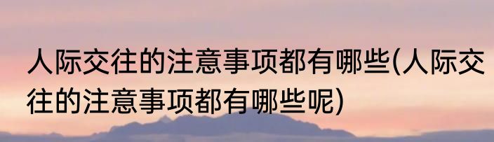 人际交往的注意事项都有哪些(人际交往的注意事项都有哪些呢)