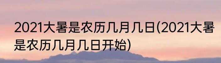 2021大暑是农历几月几日(2021大暑是农历几月几日开始)