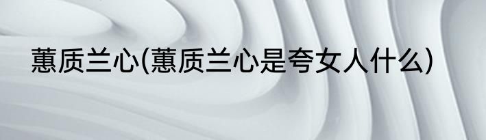 蕙质兰心(蕙质兰心是夸女人什么)