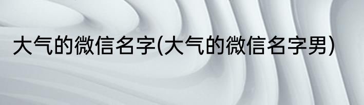 大气的微信名字(大气的微信名字男)