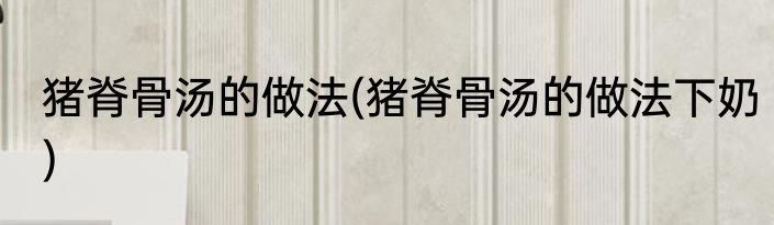 猪脊骨汤的做法(猪脊骨汤的做法下奶)