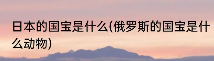 日本的国宝是什么(俄罗斯的国宝是什么动物)