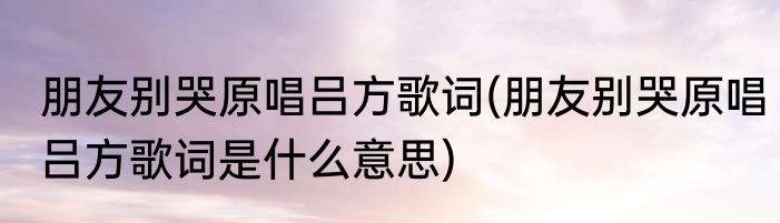 朋友别哭原唱吕方歌词(朋友别哭原唱吕方歌词是什么意思)