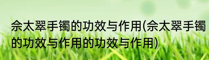 佘太翠手镯的功效与作用(佘太翠手镯的功效与作用的功效与作用)