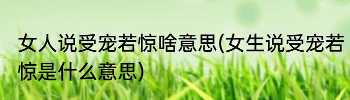 女人说受宠若惊啥意思(女生说受宠若惊是什么意思)