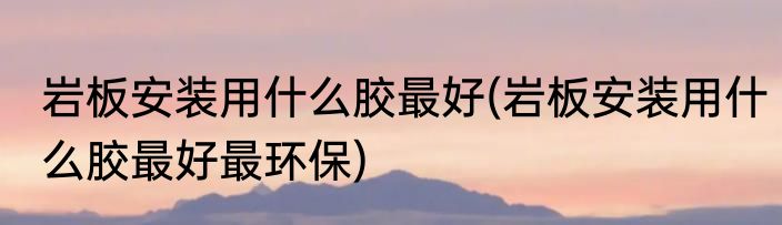 岩板安装用什么胶最好(岩板安装用什么胶最好最环保)
