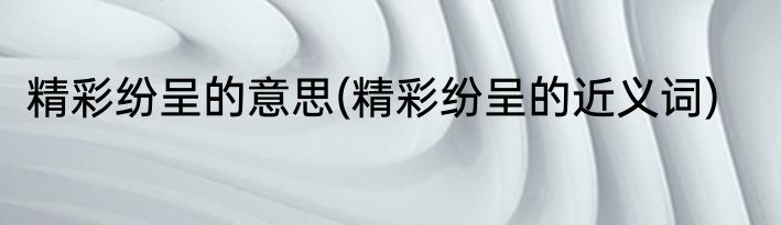 精彩纷呈的意思(精彩纷呈的近义词)