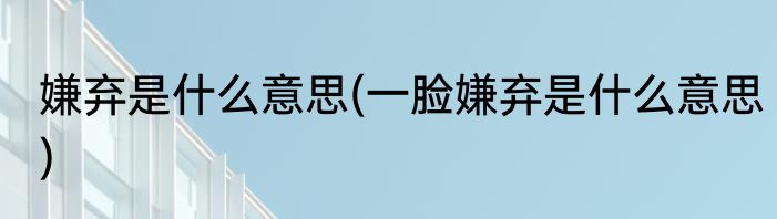 嫌弃是什么意思(一脸嫌弃是什么意思)