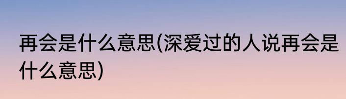 再会是什么意思(深爱过的人说再会是什么意思)