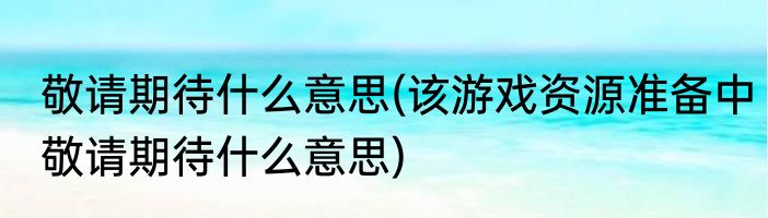 敬请期待什么意思(该游戏资源准备中敬请期待什么意思)